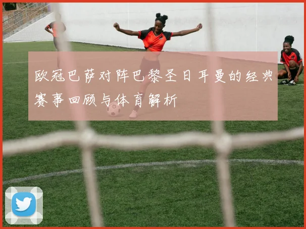 欧冠巴萨对阵巴黎圣日耳曼的经典赛事回顾与体育解析