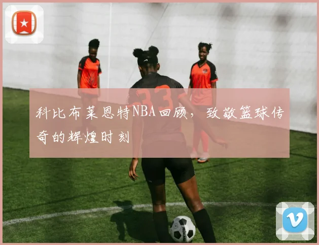 科比布莱恩特NBA回顾,致敬篮球传奇的辉煌时刻